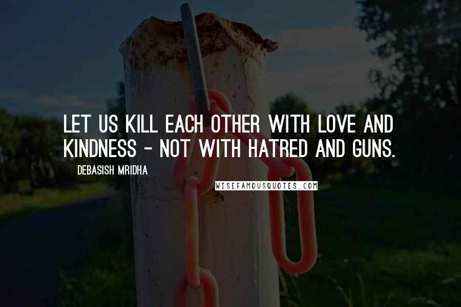 Debasish Mridha Quotes: Let us kill each other with love and kindness - not with hatred and guns.