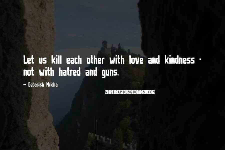 Debasish Mridha Quotes: Let us kill each other with love and kindness - not with hatred and guns.