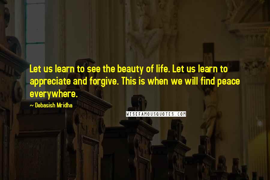 Debasish Mridha Quotes: Let us learn to see the beauty of life. Let us learn to appreciate and forgive. This is when we will find peace everywhere.