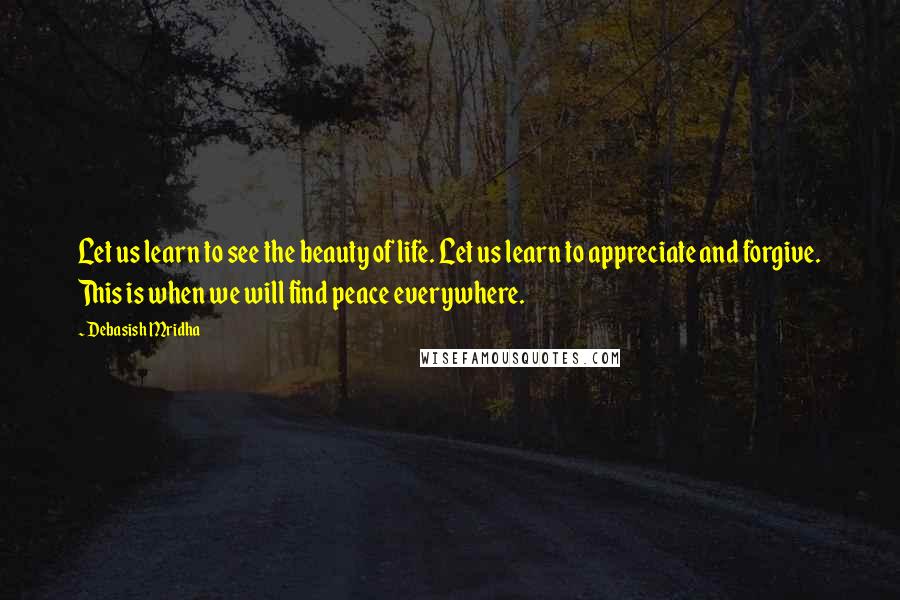 Debasish Mridha Quotes: Let us learn to see the beauty of life. Let us learn to appreciate and forgive. This is when we will find peace everywhere.