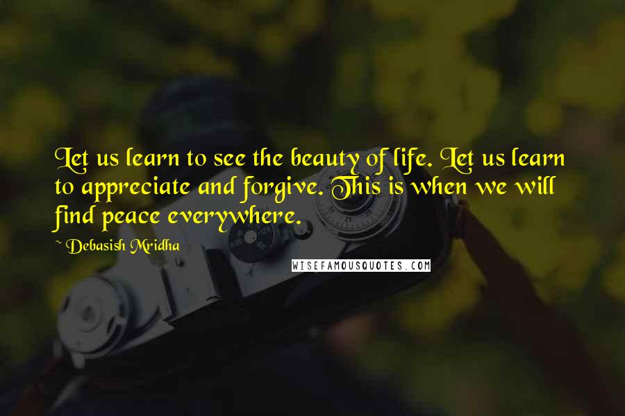 Debasish Mridha Quotes: Let us learn to see the beauty of life. Let us learn to appreciate and forgive. This is when we will find peace everywhere.