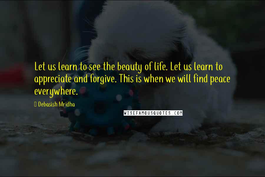 Debasish Mridha Quotes: Let us learn to see the beauty of life. Let us learn to appreciate and forgive. This is when we will find peace everywhere.