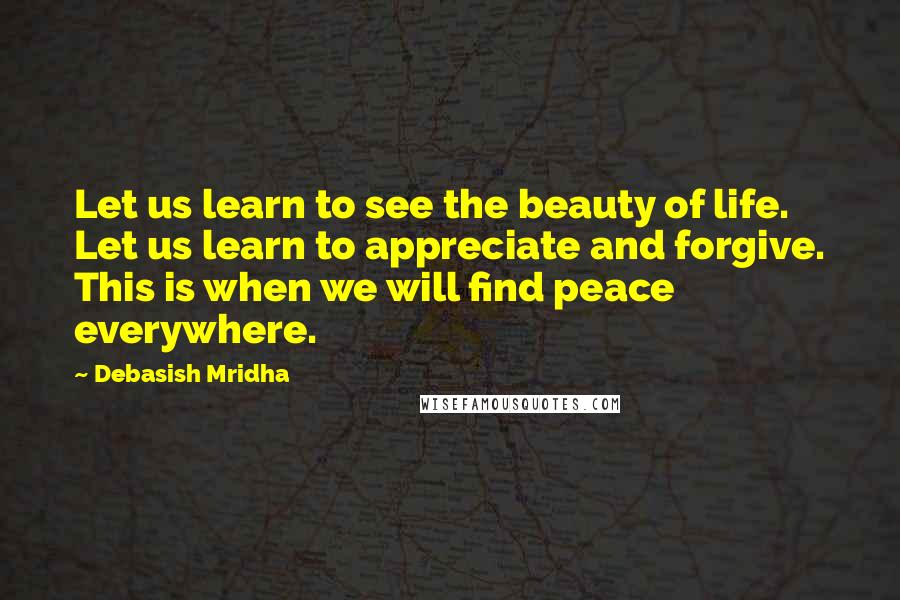 Debasish Mridha Quotes: Let us learn to see the beauty of life. Let us learn to appreciate and forgive. This is when we will find peace everywhere.