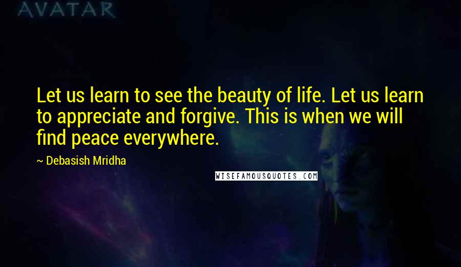 Debasish Mridha Quotes: Let us learn to see the beauty of life. Let us learn to appreciate and forgive. This is when we will find peace everywhere.