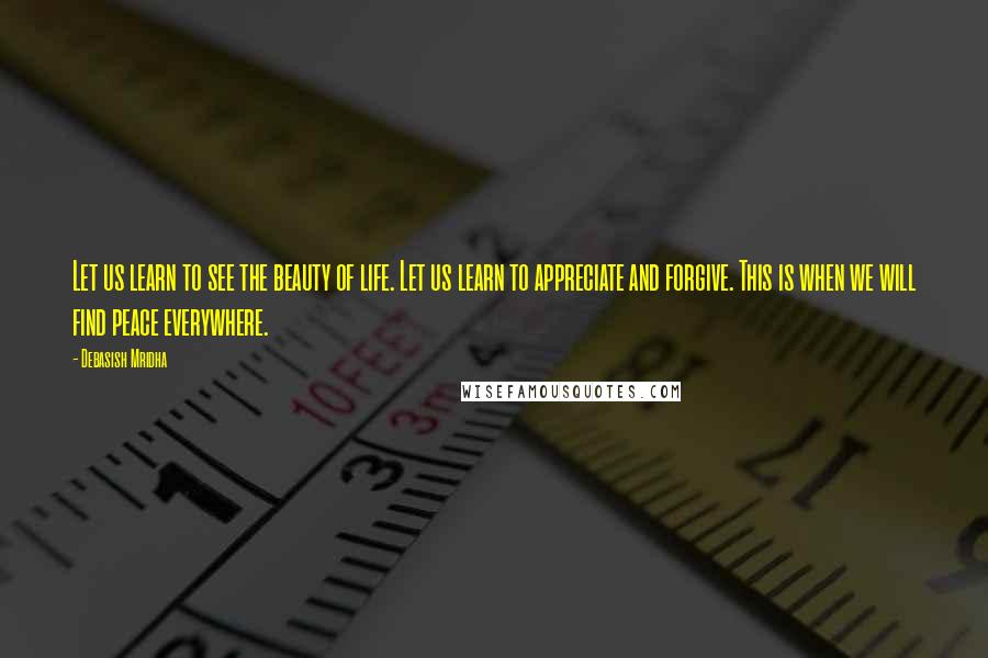 Debasish Mridha Quotes: Let us learn to see the beauty of life. Let us learn to appreciate and forgive. This is when we will find peace everywhere.