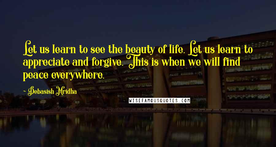 Debasish Mridha Quotes: Let us learn to see the beauty of life. Let us learn to appreciate and forgive. This is when we will find peace everywhere.