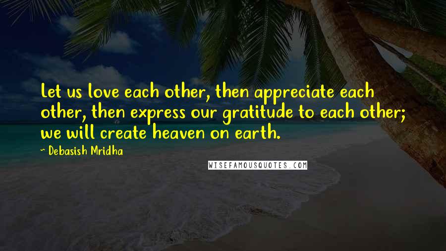 Debasish Mridha Quotes: Let us love each other, then appreciate each other, then express our gratitude to each other; we will create heaven on earth.
