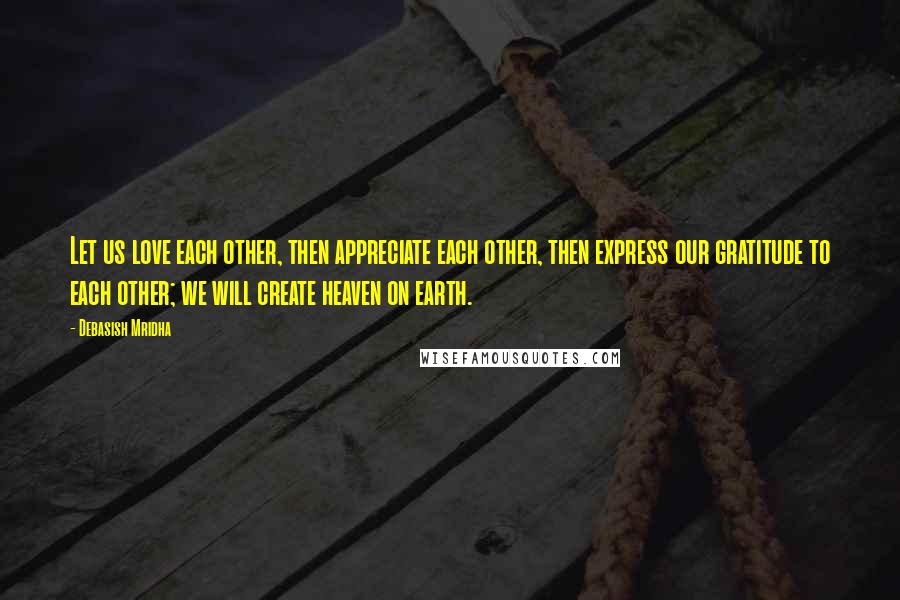 Debasish Mridha Quotes: Let us love each other, then appreciate each other, then express our gratitude to each other; we will create heaven on earth.