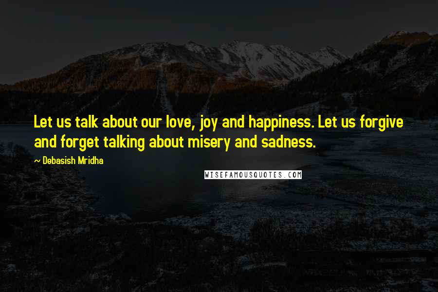 Debasish Mridha Quotes: Let us talk about our love, joy and happiness. Let us forgive and forget talking about misery and sadness.