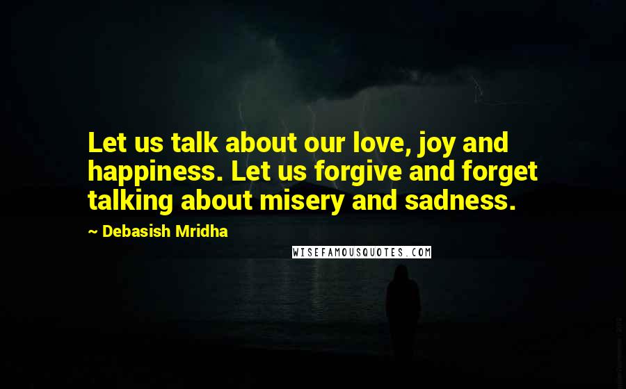 Debasish Mridha Quotes: Let us talk about our love, joy and happiness. Let us forgive and forget talking about misery and sadness.