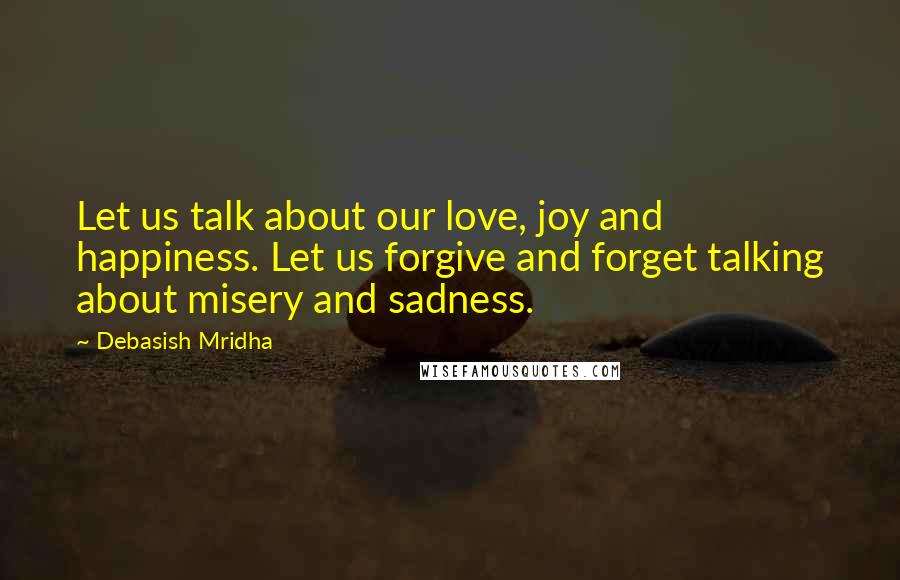 Debasish Mridha Quotes: Let us talk about our love, joy and happiness. Let us forgive and forget talking about misery and sadness.