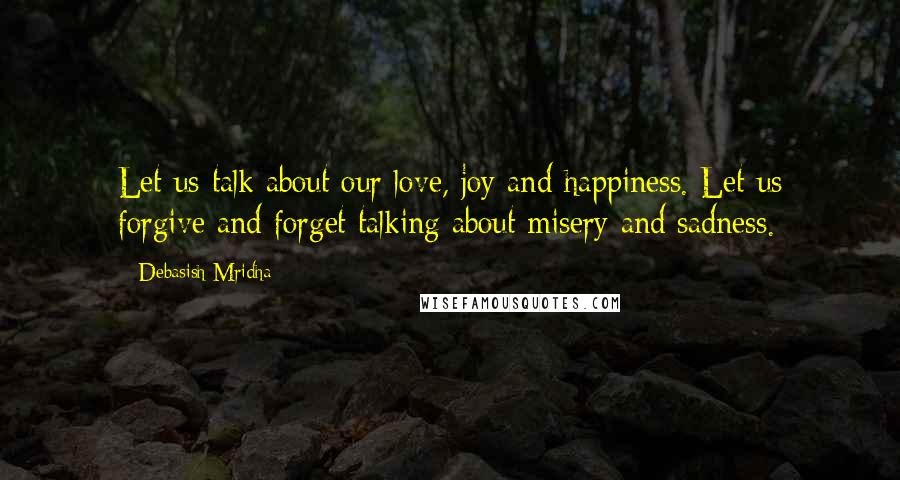 Debasish Mridha Quotes: Let us talk about our love, joy and happiness. Let us forgive and forget talking about misery and sadness.