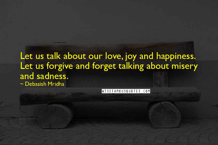 Debasish Mridha Quotes: Let us talk about our love, joy and happiness. Let us forgive and forget talking about misery and sadness.