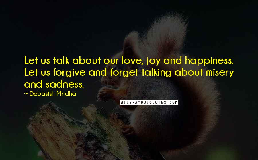 Debasish Mridha Quotes: Let us talk about our love, joy and happiness. Let us forgive and forget talking about misery and sadness.