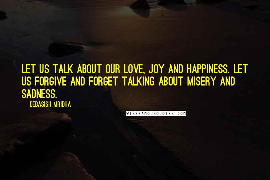 Debasish Mridha Quotes: Let us talk about our love, joy and happiness. Let us forgive and forget talking about misery and sadness.