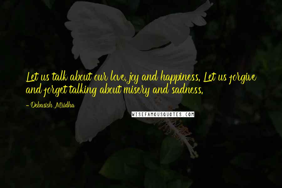 Debasish Mridha Quotes: Let us talk about our love, joy and happiness. Let us forgive and forget talking about misery and sadness.