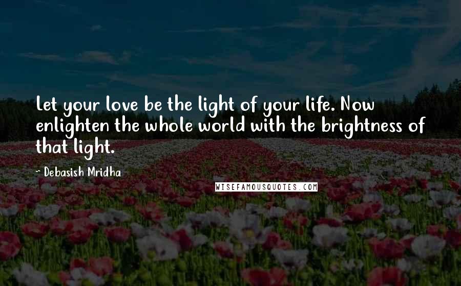 Debasish Mridha Quotes: Let your love be the light of your life. Now enlighten the whole world with the brightness of that light.