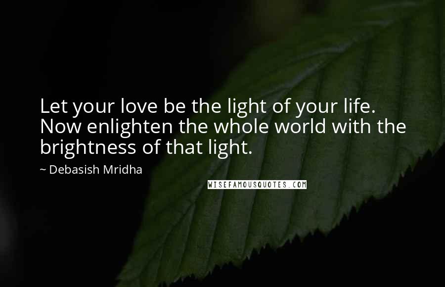 Debasish Mridha Quotes: Let your love be the light of your life. Now enlighten the whole world with the brightness of that light.