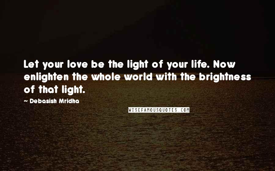 Debasish Mridha Quotes: Let your love be the light of your life. Now enlighten the whole world with the brightness of that light.