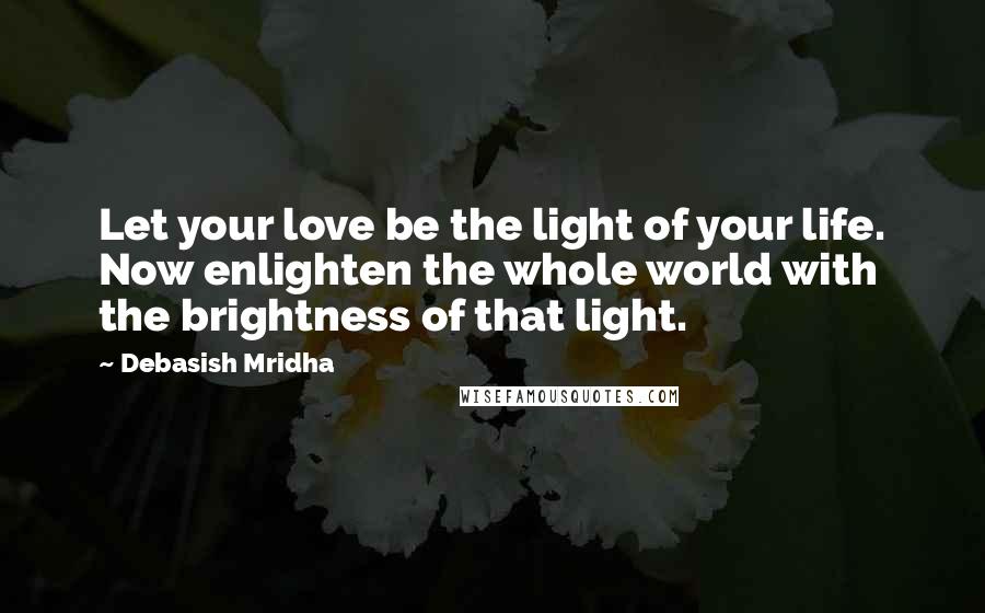 Debasish Mridha Quotes: Let your love be the light of your life. Now enlighten the whole world with the brightness of that light.