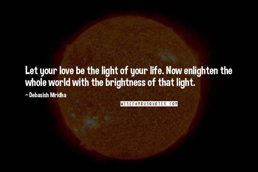 Debasish Mridha Quotes: Let your love be the light of your life. Now enlighten the whole world with the brightness of that light.