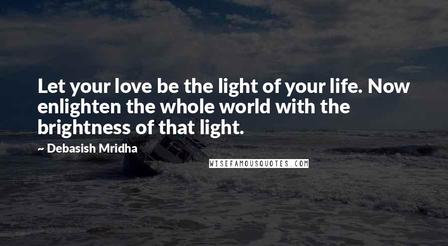 Debasish Mridha Quotes: Let your love be the light of your life. Now enlighten the whole world with the brightness of that light.