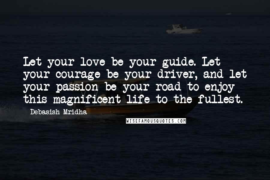 Debasish Mridha Quotes: Let your love be your guide. Let your courage be your driver, and let your passion be your road to enjoy this magnificent life to the fullest.