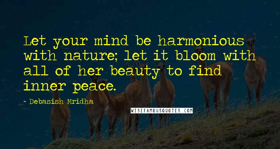 Debasish Mridha Quotes: Let your mind be harmonious with nature; let it bloom with all of her beauty to find inner peace.