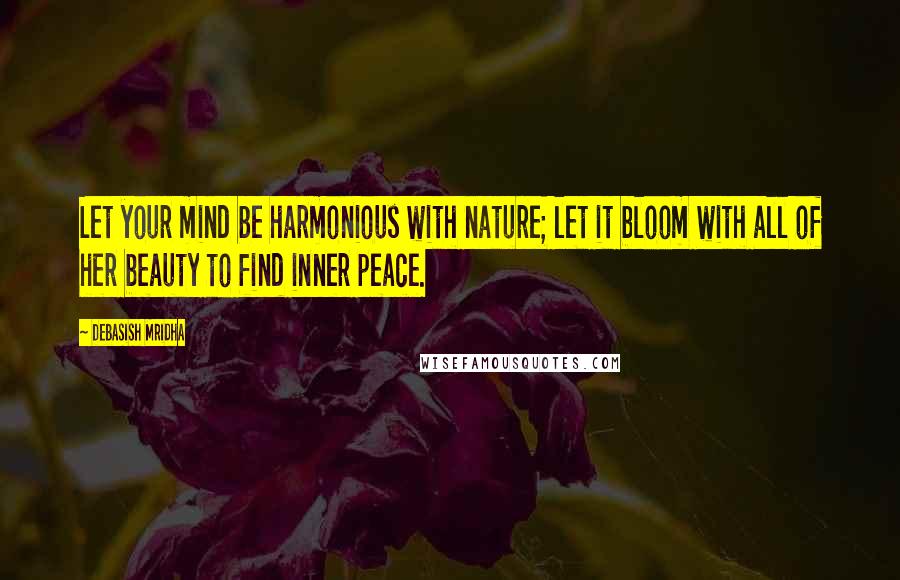 Debasish Mridha Quotes: Let your mind be harmonious with nature; let it bloom with all of her beauty to find inner peace.