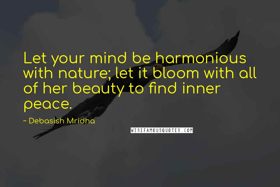 Debasish Mridha Quotes: Let your mind be harmonious with nature; let it bloom with all of her beauty to find inner peace.