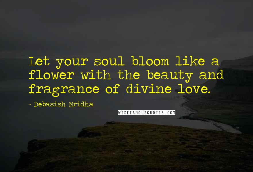 Debasish Mridha Quotes: Let your soul bloom like a flower with the beauty and fragrance of divine love.