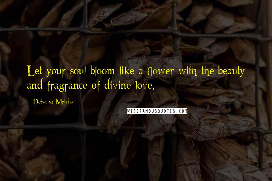 Debasish Mridha Quotes: Let your soul bloom like a flower with the beauty and fragrance of divine love.