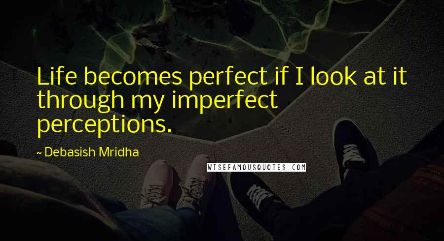 Debasish Mridha Quotes: Life becomes perfect if I look at it through my imperfect perceptions.
