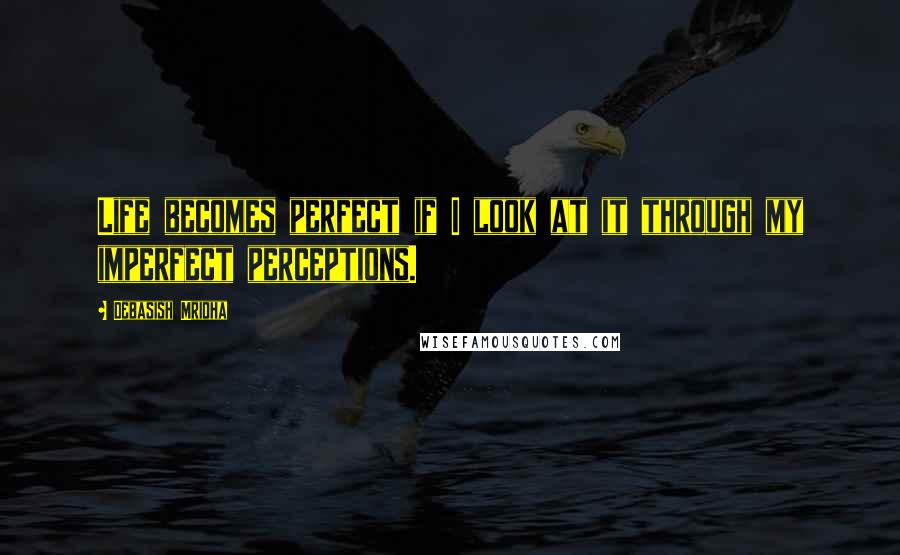 Debasish Mridha Quotes: Life becomes perfect if I look at it through my imperfect perceptions.