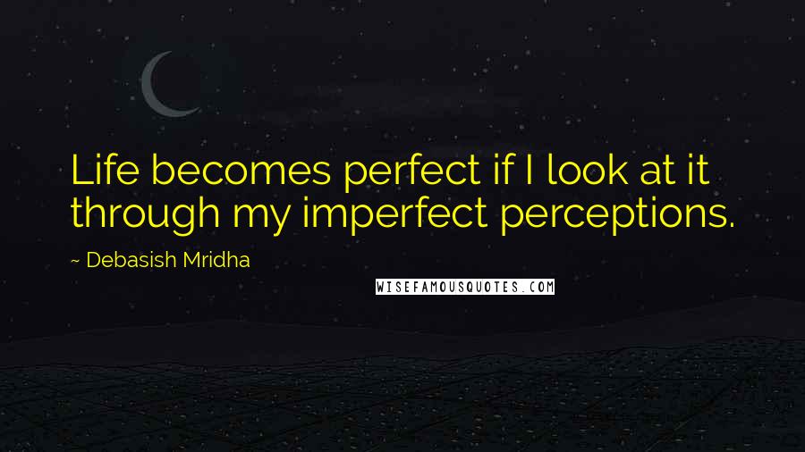 Debasish Mridha Quotes: Life becomes perfect if I look at it through my imperfect perceptions.