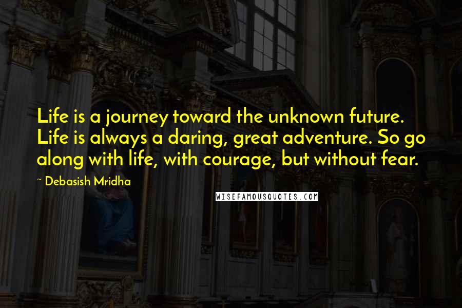 Debasish Mridha Quotes: Life is a journey toward the unknown future. Life is always a daring, great adventure. So go along with life, with courage, but without fear.