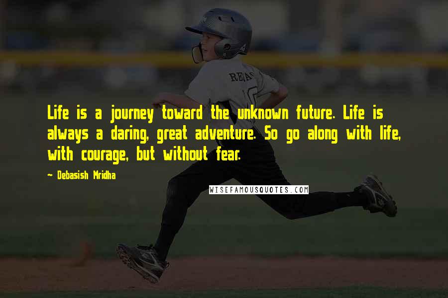 Debasish Mridha Quotes: Life is a journey toward the unknown future. Life is always a daring, great adventure. So go along with life, with courage, but without fear.