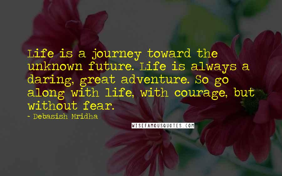 Debasish Mridha Quotes: Life is a journey toward the unknown future. Life is always a daring, great adventure. So go along with life, with courage, but without fear.