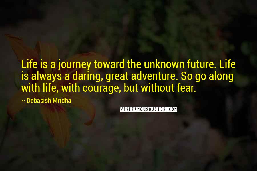 Debasish Mridha Quotes: Life is a journey toward the unknown future. Life is always a daring, great adventure. So go along with life, with courage, but without fear.