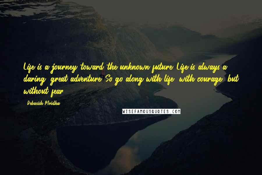 Debasish Mridha Quotes: Life is a journey toward the unknown future. Life is always a daring, great adventure. So go along with life, with courage, but without fear.