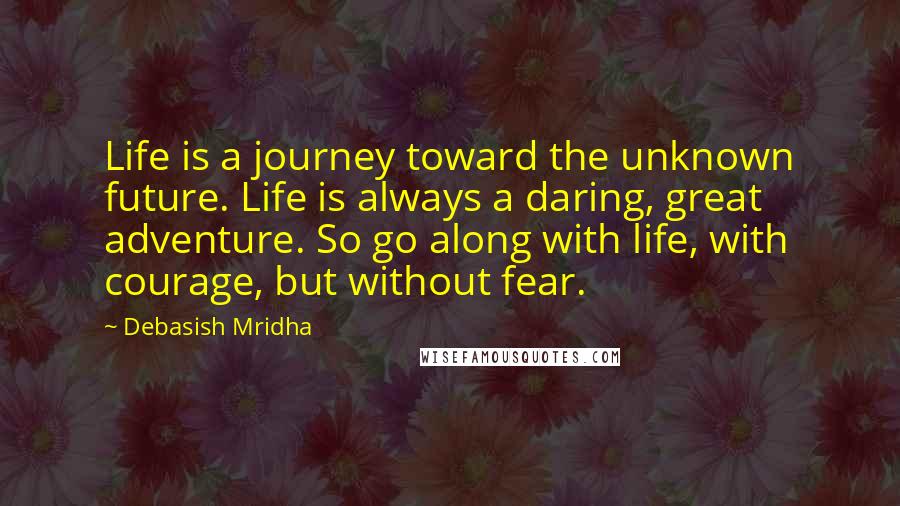 Debasish Mridha Quotes: Life is a journey toward the unknown future. Life is always a daring, great adventure. So go along with life, with courage, but without fear.