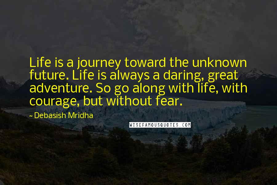 Debasish Mridha Quotes: Life is a journey toward the unknown future. Life is always a daring, great adventure. So go along with life, with courage, but without fear.