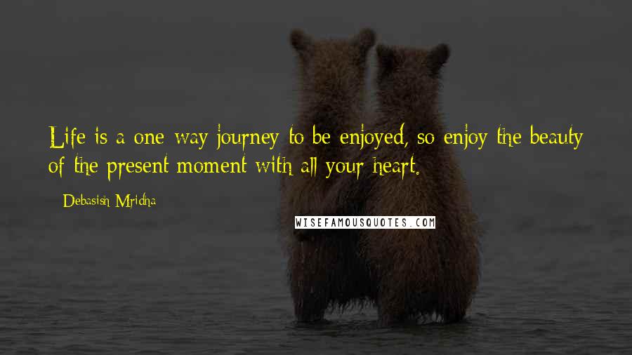 Debasish Mridha Quotes: Life is a one-way journey to be enjoyed, so enjoy the beauty of the present moment with all your heart.