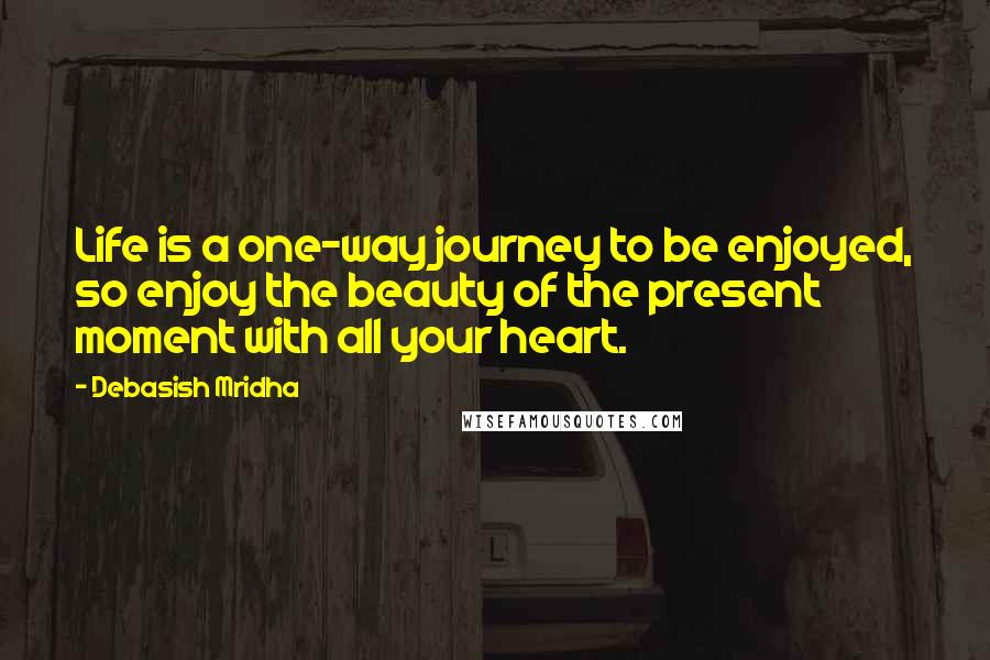 Debasish Mridha Quotes: Life is a one-way journey to be enjoyed, so enjoy the beauty of the present moment with all your heart.