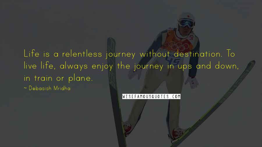 Debasish Mridha Quotes: Life is a relentless journey without destination. To live life, always enjoy the journey in ups and down, in train or plane.