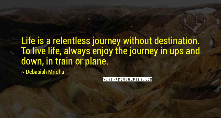 Debasish Mridha Quotes: Life is a relentless journey without destination. To live life, always enjoy the journey in ups and down, in train or plane.