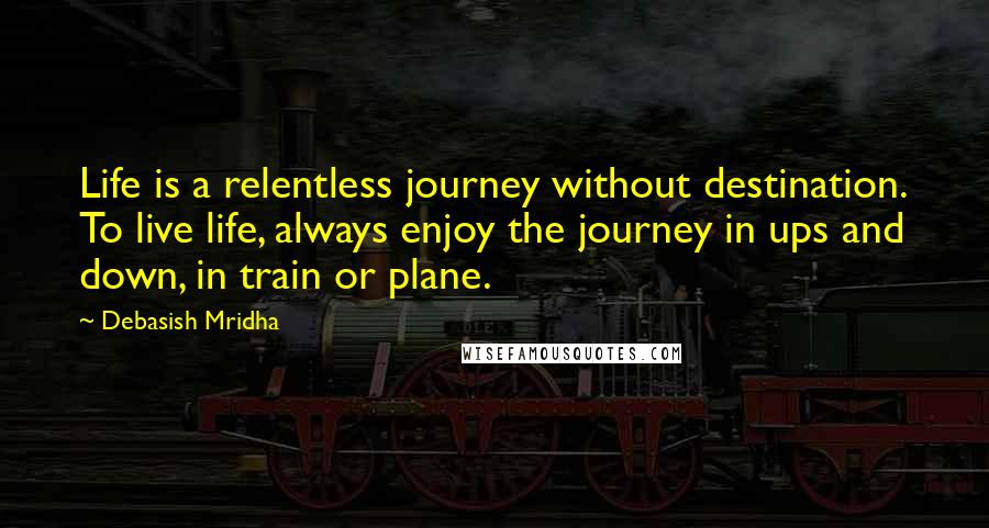 Debasish Mridha Quotes: Life is a relentless journey without destination. To live life, always enjoy the journey in ups and down, in train or plane.