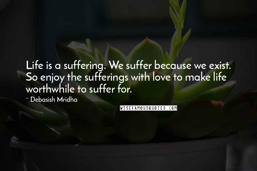 Debasish Mridha Quotes: Life is a suffering. We suffer because we exist. So enjoy the sufferings with love to make life worthwhile to suffer for.