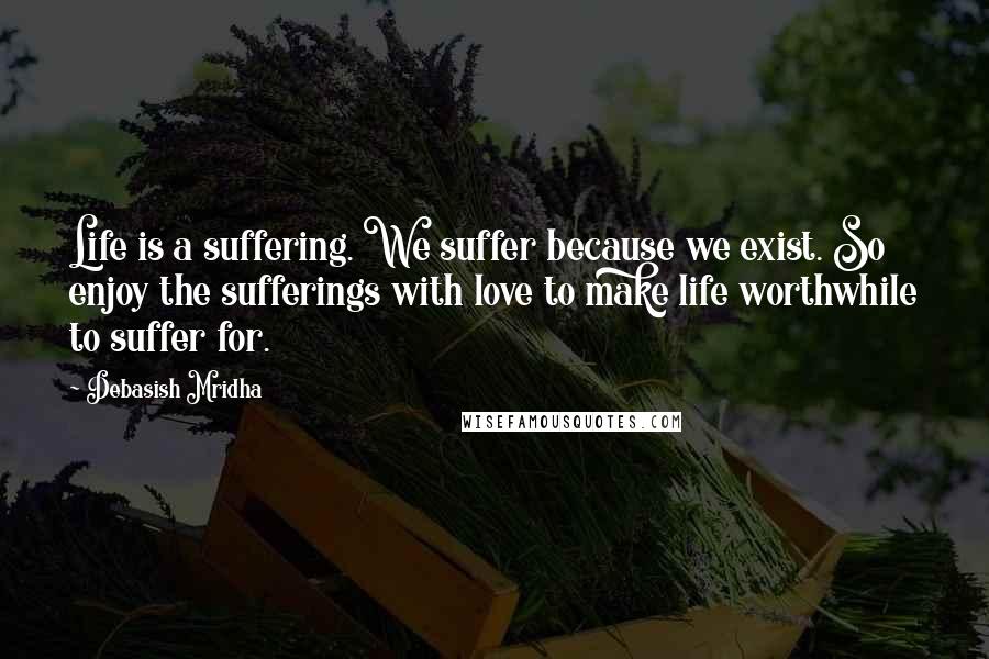 Debasish Mridha Quotes: Life is a suffering. We suffer because we exist. So enjoy the sufferings with love to make life worthwhile to suffer for.