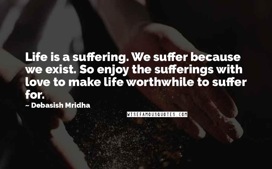 Debasish Mridha Quotes: Life is a suffering. We suffer because we exist. So enjoy the sufferings with love to make life worthwhile to suffer for.